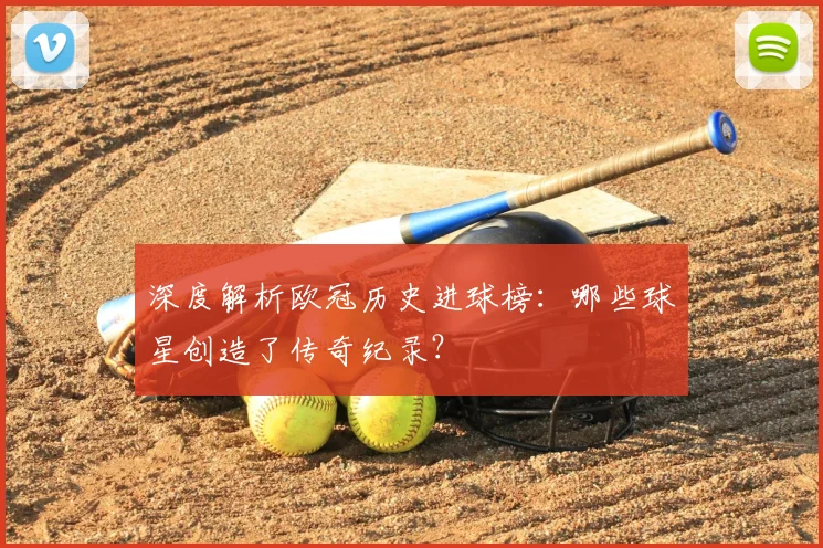 深度解析欧冠历史进球榜：哪些球星创造了传奇纪录？