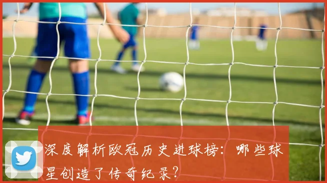 深度解析欧冠历史进球榜：哪些球星创造了传奇纪录？