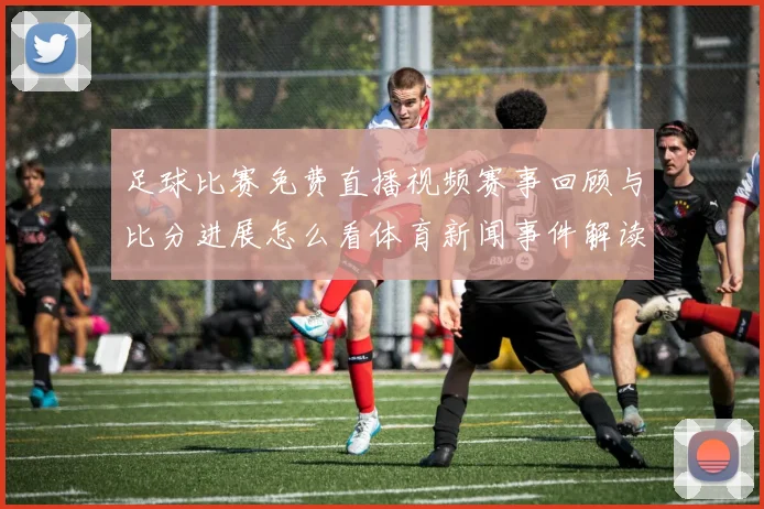 足球比赛免费直播视频赛事回顾与比分进展怎么看体育新闻事件解读