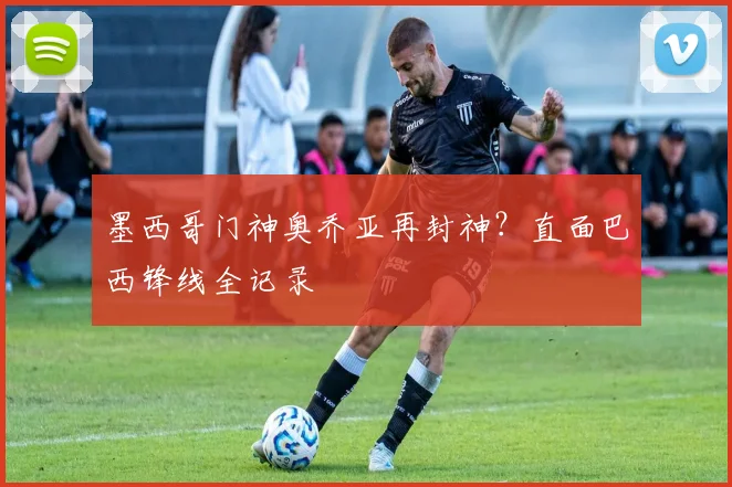 墨西哥门神奥乔亚再封神？直面巴西锋线全记录